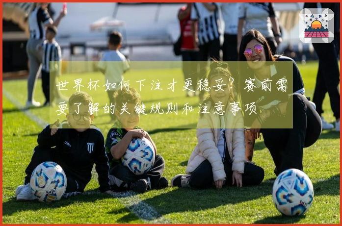 世界杯如何下注才更稳妥？赛前需要了解的关键规则和注意事项